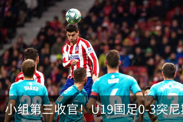 小组第三收官！U19国足0-3突尼斯U23 武之程送礼杨展彭染红+送点